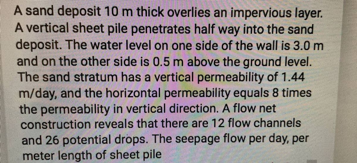 A sand deposit 10 m thick overlies an impervious layer.
A vertical sheet pile penetrates half way into the sand
deposit. The water level on one side of the wall is 3.0 m
and on the other side is 0.5 m above the ground level.
The sand stratum has a vertical permeability of 1.44
m/day, and the horizontal permeability equals 8 times
the permeability in vertical direction. A flow net
construction reveals that there are 12 flow channels
and 26 potential drops. The seepage flow per day, per
meter length of sheet pile