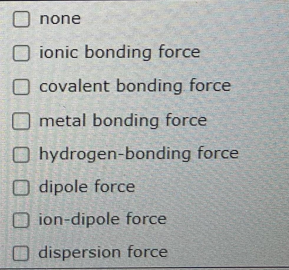 none
O ionic bonding force
O covalent bonding force
O metal bonding force
O hydrogen-bonding force
O dipole force
O ion-dipole force
O dispersion force
