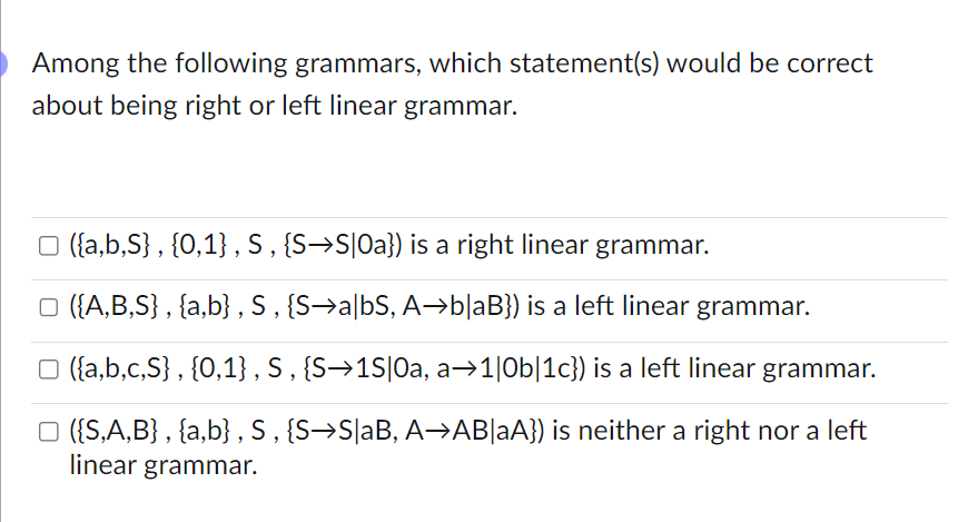 Among the following grammars, which statement(s) would be correct
about being right or left linear grammar.
☐ ({a,b,S}, {0,1}, S, {S→S|Oa}) is a right linear grammar.
□ ({A,B,S}, {a,b}, S, {S→a|bS, A→b|aB}) is a left linear grammar.
□ ({a,b,c,S}, {0,1}, S, {S→1S|Oa, a➡1|0b|1c}) is a left linear grammar.
□ ({S,A,B}, {a,b}, S, {S→S|aB, A→AB|aA}) is neither a right nor a left
linear grammar.