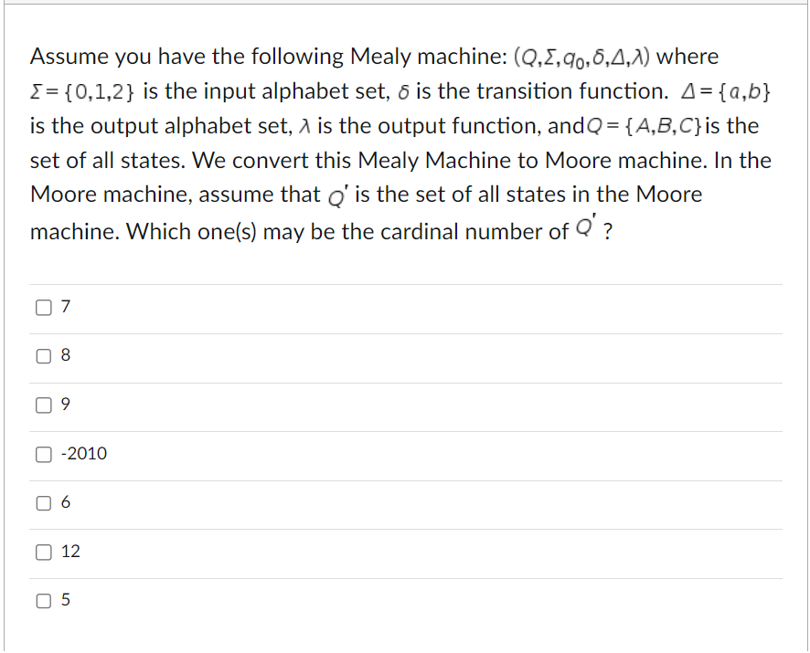 Assume you have the following Mealy machine: (Q,2,0,6,4,λ) where
Σ= {0,1,2} is the input alphabet set, & is the transition function. A = {a,b}
is the output alphabet set, A is the output function, and Q = {A,B,C} is the
set of all states. We convert this Mealy Machine to Moore machine. In the
Moore machine, assume that Q' is the set of all states in the Moore
machine. Which one(s) may be the cardinal number of Q' ?
7
9
-2010
6
12
☐ 5