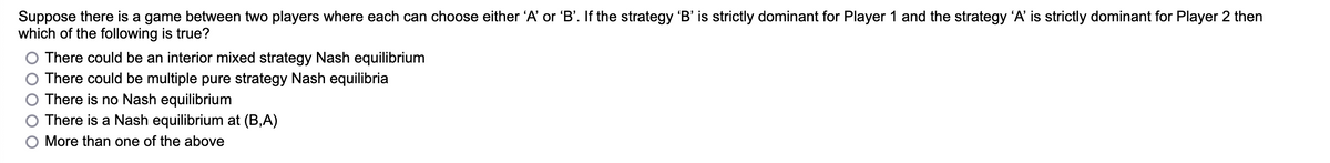 Suppose there is a game between two players where each can choose either 'A' or 'B'. If the strategy 'B' is strictly dominant for Player 1 and the strategy 'A' is strictly dominant for Player 2 then
which of the following is true?
There could be an interior mixed strategy Nash equilibrium
There could be multiple pure strategy Nash equilibria
There is no Nash equilibrium
There is a Nash equilibrium at (B,A)
More than one of the above