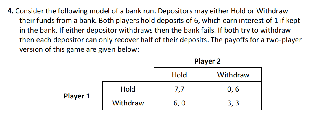4. Consider the following model of a bank run. Depositors may either Hold or Withdraw
their funds from a bank. Both players hold deposits of 6, which earn interest of 1 if kept
in the bank. If either depositor withdraws then the bank fails. If both try to withdraw
then each depositor can only recover half of their deposits. The payoffs for a two-player
version of this game are given below:
Player 2
Player 1
Hold
Withdraw
Hold
7,7
6,0
Withdraw
0,6
3,3