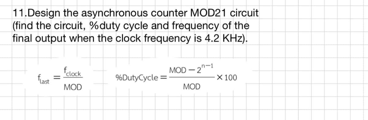 11.Design the asynchronous counter MOD21 circuit
(find the circuit, %duty cycle and frequency of the
final output when the clock frequency is 4.2 KHz).
T
%DutyCycle=
flast
-
fclock
MOD
- 2n-1
MOD-2
MOD
X 100