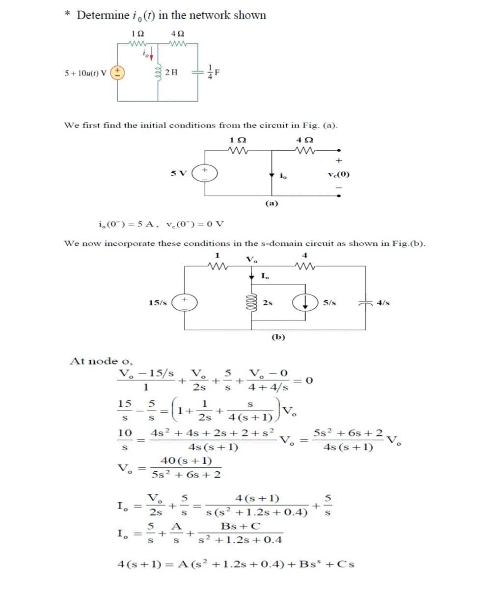 *Determine i,(t) in the network shown
102
ww
402
5+10u(t) V (±)
m
2H
F
We first find the initial conditions from the circuit in Fig. (a).
102
w
5 V
(a)
io
402
w
+
vc(0)
i,(0) =5A, v₁(0) = 0 V
We now incorporate these conditions in the s-domain circuit as shown in Fig.(b).
At node o,
15/s
4
1
རV.
w
w
Io
2s
5/s
4/s
(b)
V-15/s
+
1
Vo
2s
5
V-0
4+4/s
15
5
:=(1+3
1
S
+
S
10
2s
4(s+1).
=
S
4s² + 4s +2s+2+s²
4s (s+1)
40 (s+1)
5s26s+2
Vo
V.
5
Io
+
2s
5
+
+
4(s+1)
5s2 + 6s+2
v.
===
4s (s+1)
s(s²+1.2s+ 0.4)
Bs + C
S s2 +1.2s+ 0.4
5
4(s+1) A (s2 +1.2s+0.4)+ Bs +Cs