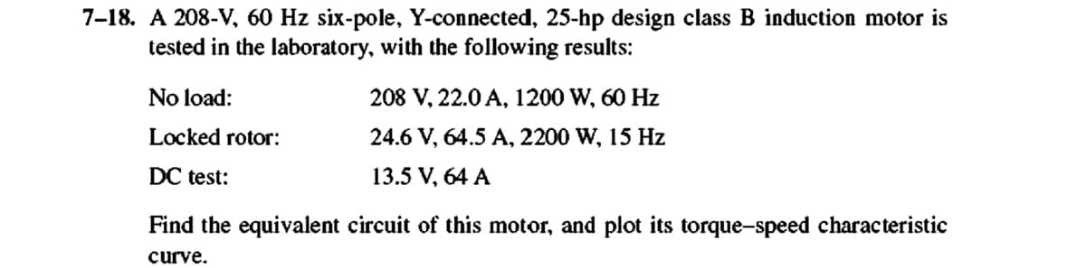 7-18. A 208-V, 60 Hz six-pole, Y-connected, 25-hp design class B induction motor is
tested in the laboratory, with the following results:
No load:
Locked rotor:
DC test:
208 V, 22.0 A, 1200 W, 60 Hz
24.6 V, 64.5 A, 2200 W, 15 Hz
13.5 V, 64 A
Find the equivalent circuit of this motor, and plot its torque-speed characteristic
curve.