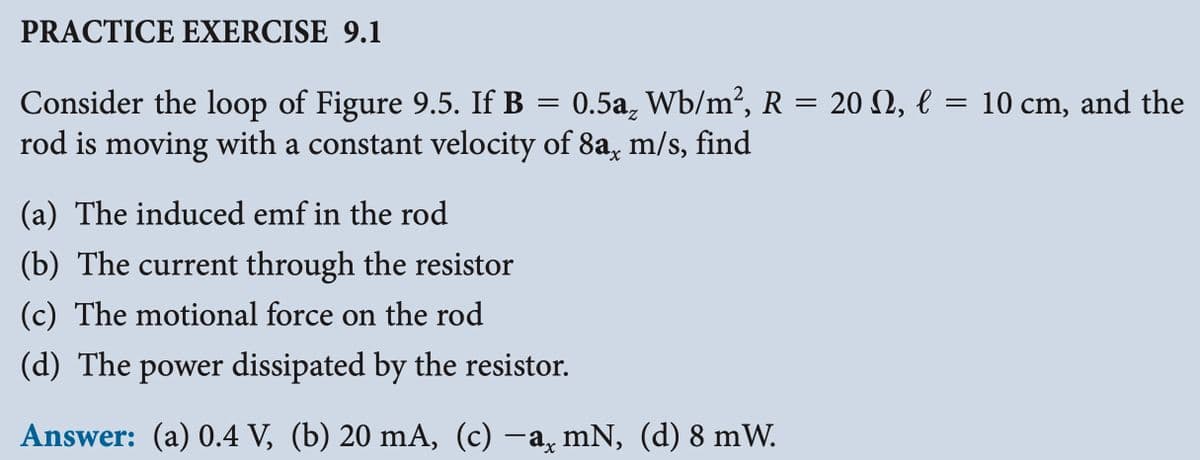 PRACTICE EXERCISE 9.1
=
Consider the loop of Figure 9.5. If B = 0.5a₂ Wb/m², R = 20 N, € l
rod is moving with a constant velocity of 8a, m/s, find
(a) The induced emf in the rod
(b) The current through the resistor
(c) The motional force on the rod
(d) The power dissipated by the resistor.
Answer: (a) 0.4 V, (b) 20 mA, (c) —a¸ mN, (d) 8 mW.
10 cm, and the