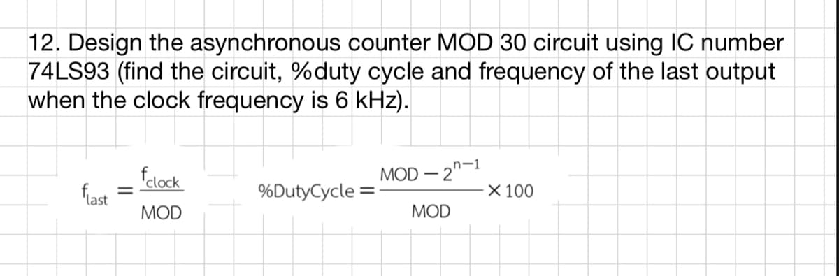 12. Design the asynchronous counter MOD 30 circuit using IC number
74LS93 (find the circuit, % duty cycle and frequency of the last output
when the clock frequency is 6 kHz).
clock
MOD-2-1
flast
%Duty Cycle:
X 100
MOD
MOD