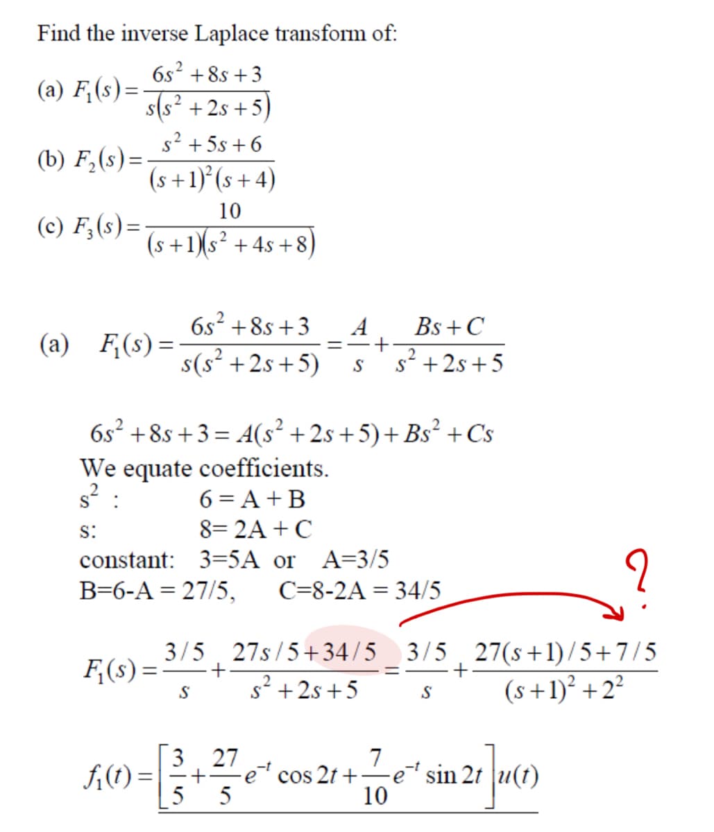 Find the inverse Laplace transform of:
6s² +85 +3
(a) F₁(s)=
s(s²+2s+5)
s²+5s+6
(b) F₂(s)=
(s+1)²(s+4)
(c) F₁₂(s)=
10
2
(s+1)(s²+4s+8)
(a) F₁(s) =
6s² +8s+3
s(s²+2s+5)
=
A
S
Bs +C
+
s² +2s+5
6s²+8s+3=4(s² +2s+5)+ Bs² + Cs
We equate coefficients.
6 = A + B
$²
S:
8=2A+ C
constant: 3=5A or
A=3/5
B=6-A 27/5, C=8-2A 34/5
F₁(s)=
3/5 27s/5+34/5 3/5 27(s+1)/5+7/5
-+
S s²+2s+5
2
=
+
S
(s+1)²+2²
3.27
7
f₁(t) =
+ ·e cos 2t+⋅
e sin 2t
5 5
10
21]u(1)