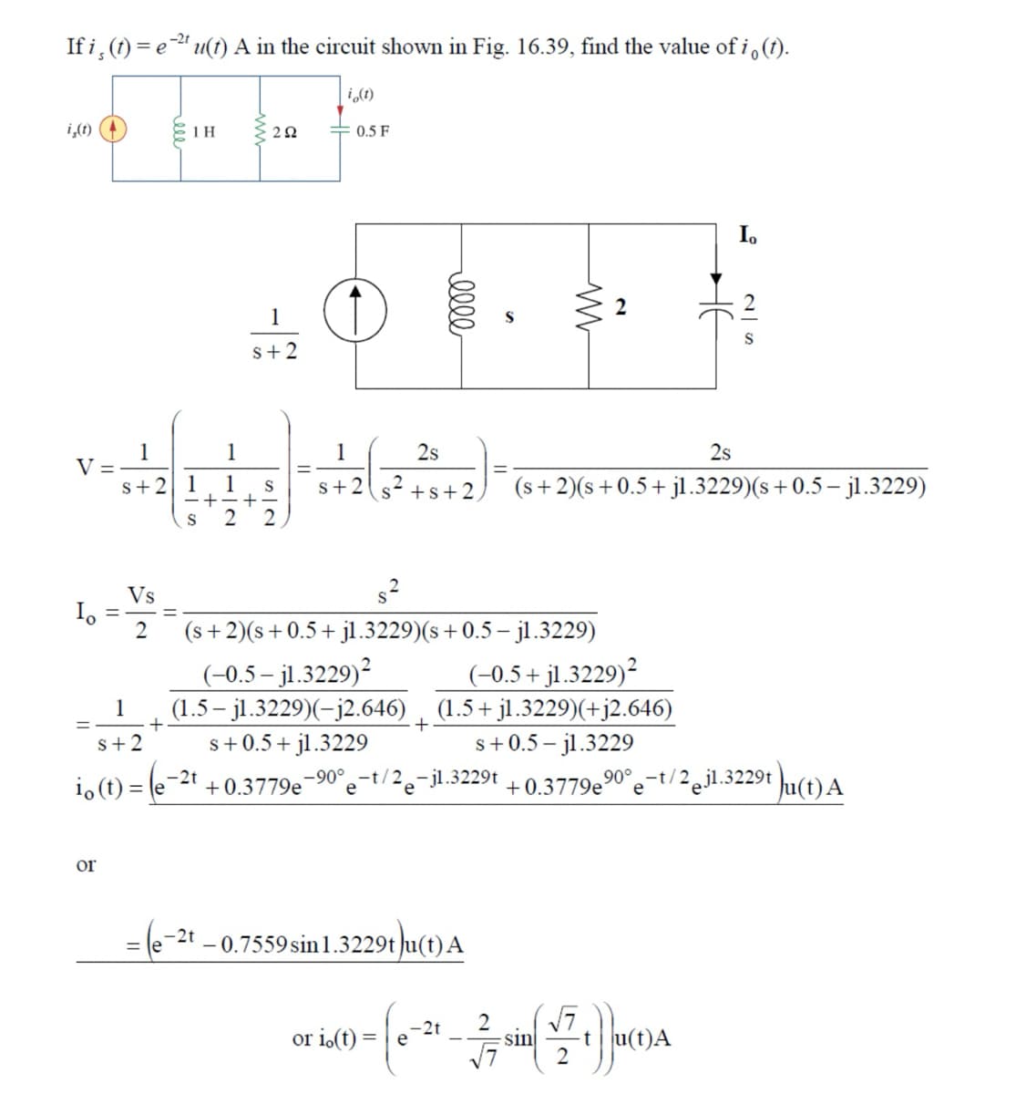 If i(t)=eu(t) A in the circuit shown in Fig. 16.39, find the value of i。 (†).
i(t)
i,(t) (4
1 H
202
0.5 F
1
1
V =
s+2 1
1
S
2
1
5+2
S2
0000
www
HE
25
1
2s
2s
S+2
S+s+2
(s+2)(s+0.5+jl.3229)(s + 0.5 - jl.3229)
(s+2)(s+0.5+jl.3229)(s + 0.5 − jl.3229)
Vs
2
(-0.5-j1.3229)²
(-0.5+j1.3229)²
(1.5-j1.3229)(-j2.646) (1.5+ j1.3229)(+j2.646)
1
+
+
S+2
s+ 0.5+ j1.3229
S+0.5-j1.3229
io (t) = (e-2 +0.3779e -90°-t/2e
-jl.3229t
+0.3779e90°-t/2j1.3229tu(t) A
ог
=(e-2t-0.7559 sin 1.3229tu(t)A
(7) μA
t
2
or io(t) =
-2t
e
sin
√7
2