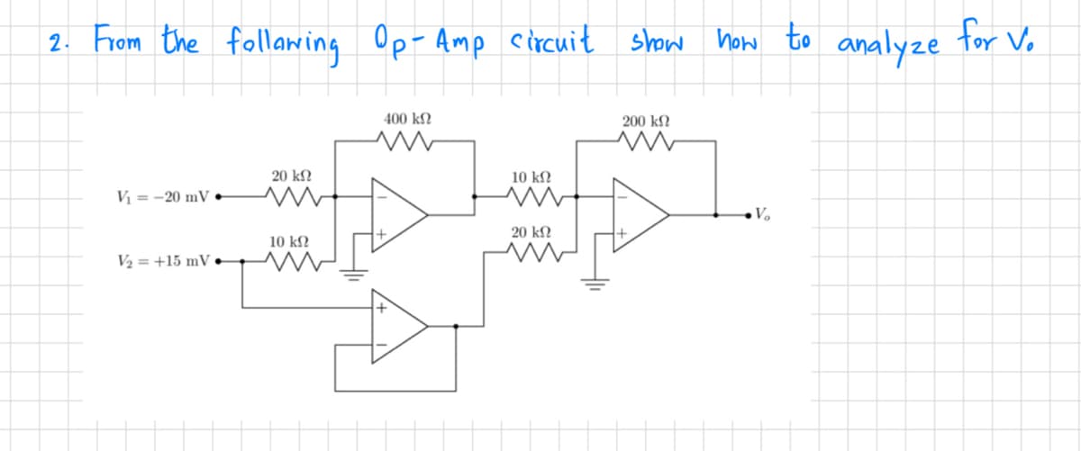 2. From the following Op-Amp circuit show how to
V₁=-20 mV.
V₂ = +15 mV
20 ΚΩ
10 ΚΩ
400 ΚΩ
w
10 ΚΩ
20 ΚΩ
200 ΚΩ
www
V₂
analyze
for V₂