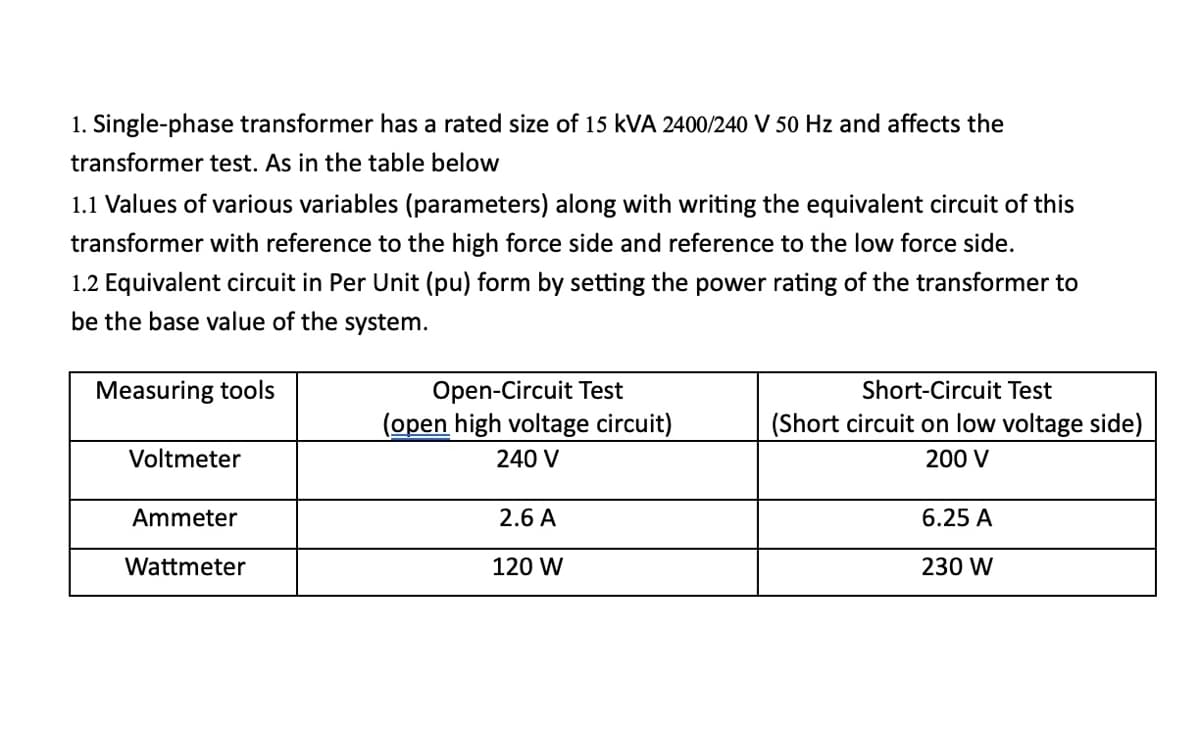 1. Single-phase transformer has a rated size of 15 KVA 2400/240 V 50 Hz and affects the
transformer test. As in the table below
1.1 Values of various variables (parameters) along with writing the equivalent circuit of this
transformer with reference to the high force side and reference to the low force side.
1.2 Equivalent circuit in Per Unit (pu) form by setting the power rating of the transformer to
be the base value of the system.
Measuring tools
Voltmeter
Ammeter
Wattmeter
Open-Circuit Test
(open high voltage circuit)
240 V
2.6 A
120 W
Short-Circuit Test
(Short circuit on low voltage side)
200 V
6.25 A
230 W
