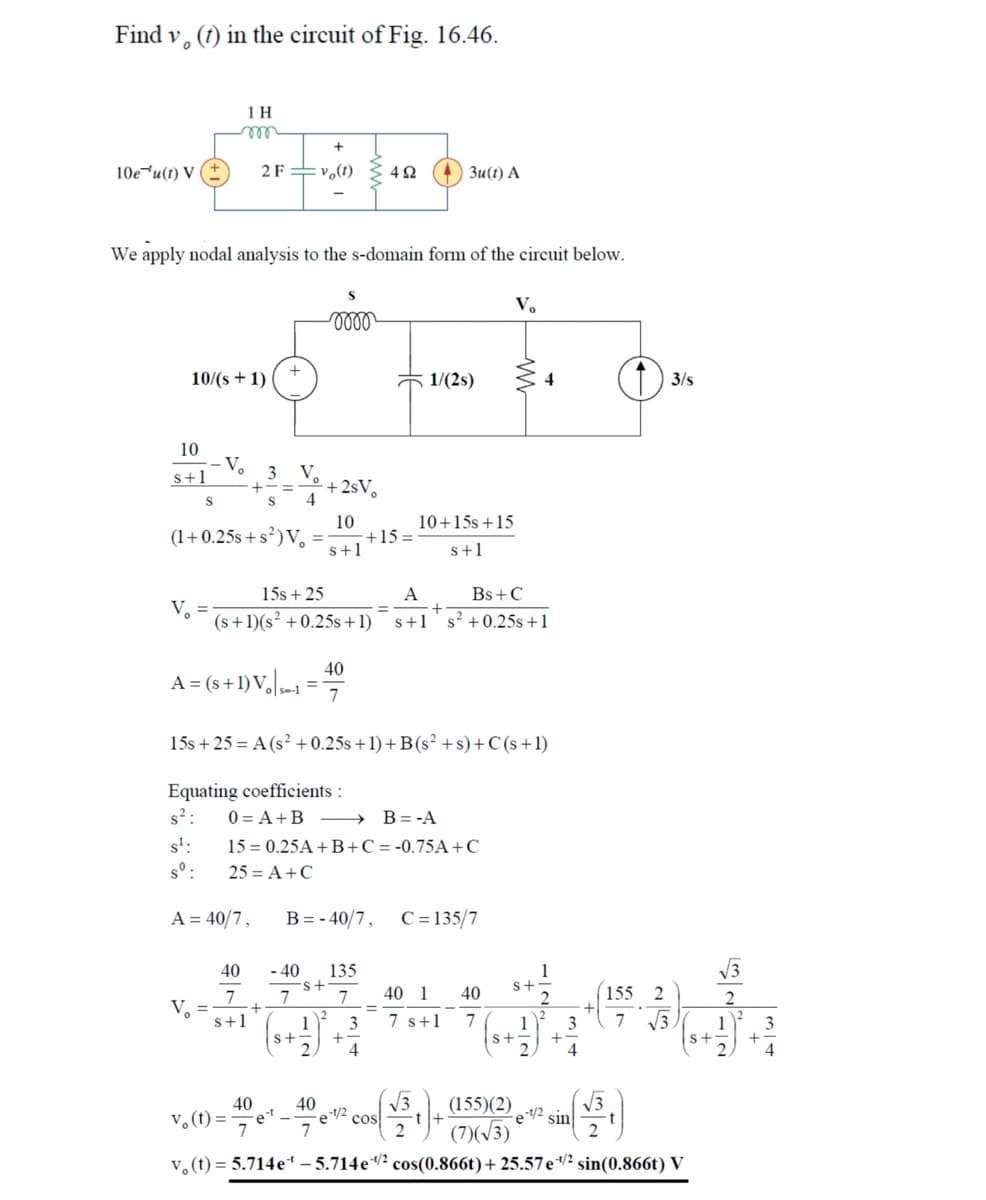 Find v, (f) in the circuit of Fig. 16.46.
1 H
m
10e u(t) V (±)
2F vo(1) 492
3u(t) A
We apply nodal analysis to the s-domain form of the circuit below.
Vo
0000
10/(+1)
1/(2s)
4
① 3/5
10
s+1
S
-
(1+0.25s+s²) Vo
-V 3
V
+==
S
+2sV。
10
10+15s +15
+15=
s+1
s+1
15s +25
A
Bs+C
V₁
+
(s+1)(s2 +0.25s+1) s+1 s² +0.25s +1
40
A=(s+1) Vo
15s+25 A(s2+0.25s+1)+B(s²+s)+C(s+1)
Equating coefficients:
0=A+B > B=-A
s²:
s¹:
15
0.25A+B+C=-0.75A+C
25 = A +C
B=-40/7, C 135/7
A=40/7,
40
-40
135
s+
7
7
7
40 1 40
155 2
2
V.
2
s+1
1
3
7 s+1 7
1
3
7
√3
2
1
3
S+
+
+
S+
+
4
4
4
40
40
√3
v₁(t)=
Cos
7
7
2
(155)(2)
(7)√3)
√3
-1/2
sin
2
v(t) = 5.714e-5.714 e 1/2 cos(0.866t) + 25.57 e 1/2 sin(0.866t) V