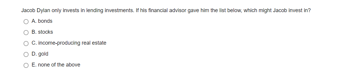 Jacob Dylan only invests in lending investments. If his financial advisor gave him the list below, which might Jacob invest in?
O A. bonds
O B. stocks
O C. income-producing real estate
O D. gold
O E. none of the above
