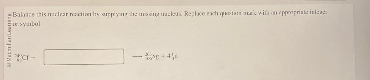 Macmillan Learning
248 Cf +
Balance this nuclear reaction by supplying the missing nucleus. Replace each question mark with an appropriate integer
or symbol.
263 Sg + 4 n
106