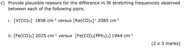 c) Provide plausible reasons for the difference in IR stretching frequencies observed
between each of the following pairs:
i. [V(CO)6] 1858 cm¹ versus [Re(CO)6]+ 2085 cm-1
ii. [Fe(CO)s] 2025 cm¹ versus [Fe(CO)3(PPh3)3] 1944 cm*¹
(2 x 3 marks)