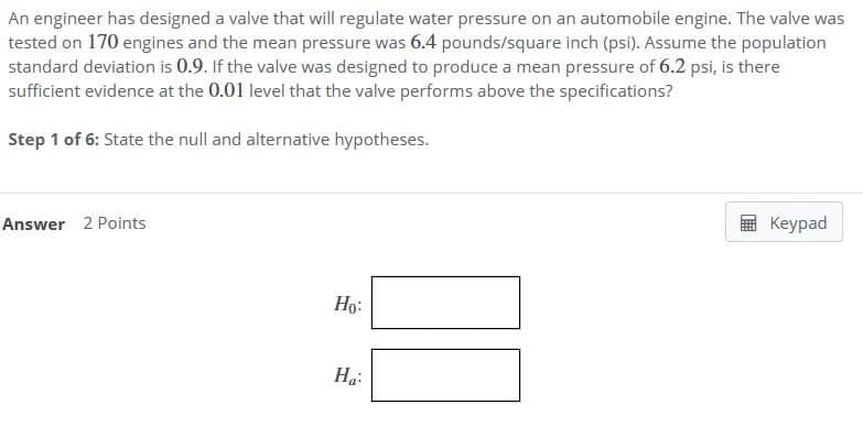 An engineer has designed a valve that will regulate water pressure on an automobile engine. The valve was
tested on 170 engines and the mean pressure was 6.4 pounds/square inch (psi). Assume the population
standard deviation is 0.9. If the valve was designed to produce a mean pressure of 6.2 psi, is there
sufficient evidence at the 0.01 level that the valve performs above the specifications?
Step 1 of 6: State the null and alternative hypotheses.
Answer 2 Points
Ho:
Ha
Keypad