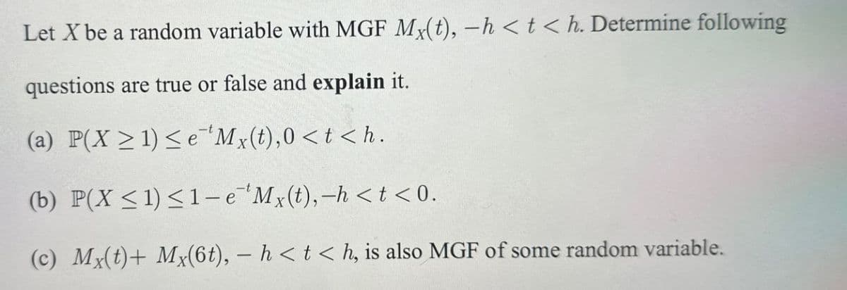 Let X be a random variable with MGF Mx(t), -h <t< h. Determine following
questions are true or false and explain it.
(a) P(X1)<e Mx(t),0<t<h.
(b) P(X ≤1)≤1-e 'Mx(t), -h <t<0.
(c) Mx(t)+ Mx(6t), - h<t<h, is also MGF of some random variable.