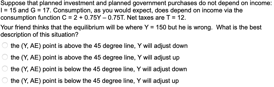 Suppose that planned investment and planned government purchases do not depend on income:
| = 15 and G = 17. Consumption, as you would expect, does depend on income via the
consumption function C = 2 + 0.75Y – 0.75T. Net taxes are T = 12.
Your friend thinks that the equilibrium will be where Y = 150 but he is wrong. What is the best
description of this situation?
the (Y, AE) point is above the 45 degree line, Y will adjust down
the (Y, AE) point is above the 45 degree line, Y will adjust up
the (Y, AE) point is below the 45 degree line, Y will adjust down
the (Y, AE) point is below the 45 degree line, Y will adjust up
