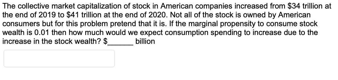 The collective market capitalization of stock in American companies increased from $34 trillion at
the end of 2019 to $41 trillion at the end of 2020. Not all of the stock is owned by American
consumers but for this problem pretend that it is. If the marginal propensity to consume stock
wealth is 0.01 then how much would we expect consumption spending to increase due to the
increase in the stock wealth? $
billion

