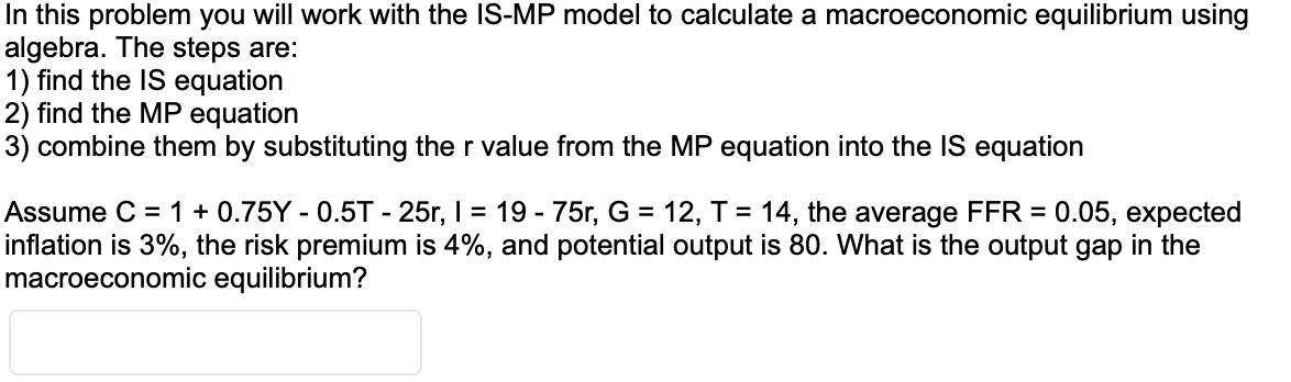 In this problem you will work with the IS-MP model to calculate a macroeconomic equilibrium using
algebra. The steps are:
1) find the IS equation
2) find the MP equation
3) combine them by substituting the r value from the MP equation into the IS equation
Assume C = 1 + 0.75Y - 0.5T - 25r, I = 19 - 75r, G = 12, T = 14, the average FFR = 0.05, expected
inflation is 3%, the risk premium is 4%, and potential output is 80. What is the output gap in the
macroeconomic equilibrium?
