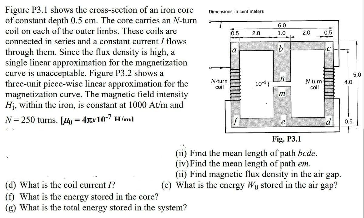 Figure P3.1 shows the cross-section of an iron core
of constant depth 0.5 cm. The core carries an N-turn
Dimensions in centimeters
6.0
coil on each of the outer limbs. These coils are
0.5
2.0
2.0
0.5
1.0
connected in series and a constant current I flows
a
through them. Since the flux density is high, a
single linear approximation for the magnetization
curve is unacceptable. Figure P3.2 shows a
three-unit piece-wise linear approximation for the
magnetization curve. The magnetic field intensity
Hj, within the iron, is constant at 1000 At/m and
5.0
N-turn
coil
N-turn
coil
10-2E
4.0
m
N= 250 turns. Jh = 4Tx10-7 H/ml
d
e
0.5
Fig. P3.1
(ii) Fınd the mean length of path bcde.
(iv) Find the mean length of path em.
(ii) Find magnetic flux density in the air gap.
(e) What is the energy Wo stored in the air gap?
(d) What is the coil current I?
(f) What is the energy stored in the core?
What is the total energy stored in the system?
