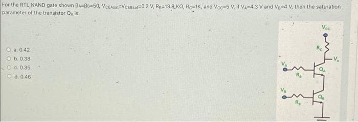 For the RTL NAND gate shown BA=BB=50, VCEAat=VCEBsat=0.2 V, Ra=13.8 KO, Rc=1K, and Voc=5 V, if VA=4.3 V and Ve=4 V, then the saturation
parameter of the transistor QA is
O a. 0.42
Re
O b. 0.38
O c. 0.35
O d. 0.46
