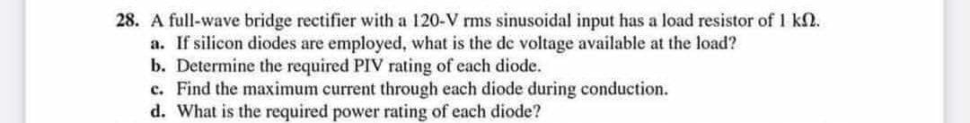28. A full-wave bridge rectifier with a 120-V rms sinusoidal input has a load resistor of 1 k.
a. If silicon diodes are employed, what is the de voltage available at the load?
b. Determine the required PIV rating of each diode.
c. Find the maximum current through each diode during conduction.
d. What is the required power rating of each diode?
