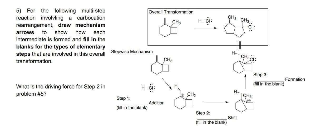 5) For the following multi-step
reaction involvling a carbocation
Overall Transformation
CH3
CH3
H-Ci:
CH3..
rearrangement, draw mechanism
each
-C :
arrows
to
show
how
intermediate is formed and fill in the
blanks for the types of elementary
丰
steps that are involved in this overall Stepwise Mechanism
transformation.
H.
CH3,
CH3
Step 3:
Formation
(fill in the blank)
What is the driving force for Step 2 in
problem #5?
H-Ci:
H.
H-CI:
CH3
CH3
Step 1:
Addition
(fill in the blank)
Step 2:
Shift
(fill in the blank)
