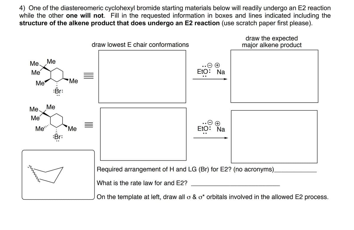 4) One of the diastereomeric cyclohexyl bromide starting materials below will readily undergo an E2 reaction
while the other one will not. Fill in the requested information in boxes and lines indicated including the
structure of the alkene product that does undergo an E2 reaction (use scratch paper first please).
draw the expected
major alkene product
draw lowest E chair conformations
Me.
Ме
Me
EtO: Na
Me
"Ме
:Br:
Ме.
Ме
Me
Me"
Ме
EtO: Na
:Br:
Required arrangement of H and LG (Br) for E2? (no acronyms).
What is the rate law for and E2?
On the template at left, draw all o & o* orbitals involved in the allowed E2 process.
