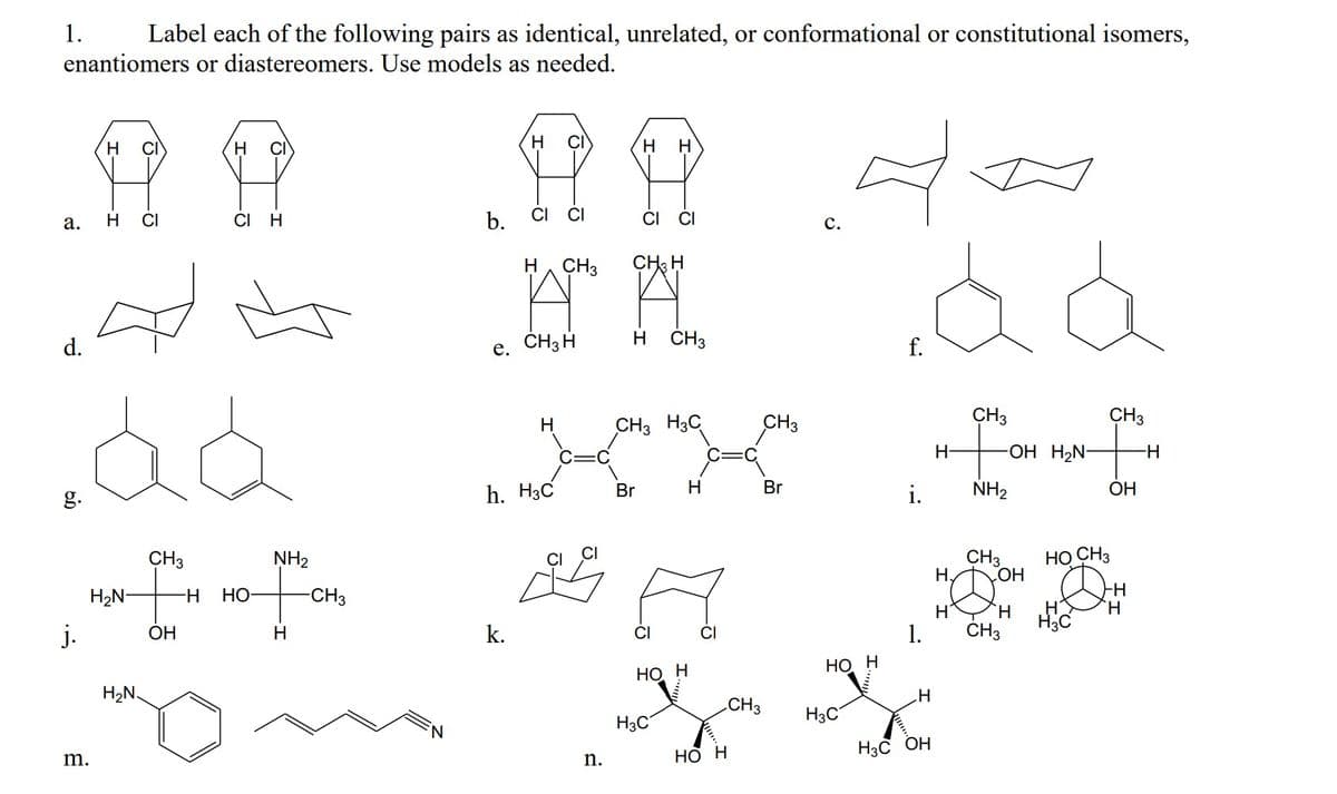 1.
Label each of the following pairs as identical, unrelated, or conformational or constitutional isomers,
enantiomers or diastereomers. Use models as needed.
H
CI
H
CI
H
H.
H
H CI
CI H
b.
CI CI
CI
а.
с.
H, CH3
CH; H
d.
e. CH3 H
H CH3
f.
CH3
CH3
CH3 H3C
CH3
H-
-OH H2N-
H-
g.
h. H3C
Br
H
Br
i.
NH2
ОН
CH3
CH3
H,
НО СНз
NH2
-H-
H
H2N-
H-
Но
-CH3
`H
H3C
CH3
j.
ОН
H
k.
CI
1.
НО Н
НО Н
H2N.
.H
CH3
H3C
H3C
Но н
H3C OH
m.
n.
