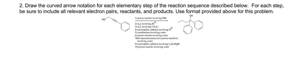2. Draw the curved arrow notation for each elementary step of the reaction sequence described below. For each step,
be sure to include all relevant electron pairs, reactants, and products. Use format provided above for this problem.
OH
HO
1) proton transfer involving HBr
2) SN2 involving Br
3) SN2 involving CH;Li
4) electrophilic addition involving H`
5) coordination involving water
6) proton transfer involving water
7&8) tautomerization (two proton transfers)
involving water
9) nucleophilic addition involving C,H;MgBr
10) proton transfer involving water

