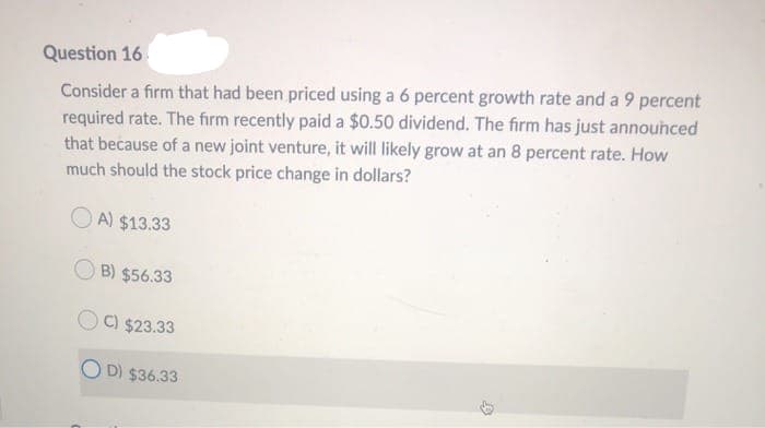 Question 16
Consider a firm that had been priced using a 6 percent growth rate and a 9 percent
required rate. The firm recently paid a $0.50 dividend. The firm has just announced
that because of a new joint venture, it will likely grow at an 8 percent rate. How
much should the stock price change in dollars?
A) $13.33
B) $56.33
C) $23.33
D) $36.33
D