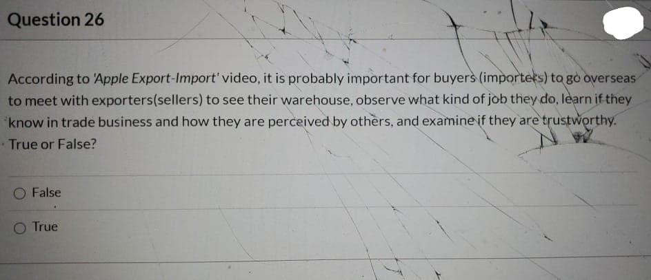 Question 26
According to 'Apple Export-Import' video, it is probably important for buyers (importers) to go overseas
to meet with exporters(sellers) to see their warehouse, observe what kind of job they do, learn if they
*know in trade business and how they are perceived by others, and examine if they are trustworthy.
True or False?
False
O True