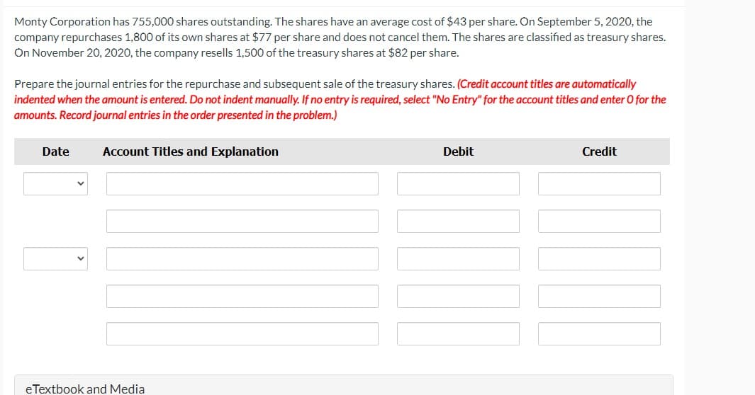 Monty Corporation has 755,000 shares outstanding. The shares have an average cost of $43 per share. On September 5, 2020, the
company repurchases 1,800 of its own shares at $77 per share and does not cancel them. The shares are classified as treasury shares.
On November 20, 2020, the company resells 1,500 of the treasury shares at $82 per share.
Prepare the journal entries for the repurchase and subsequent sale of the treasury shares. (Credit account titles are automatically
indented when the amount is entered. Do not indent manually. If no entry is required, select "No Entry" for the account titles and enter O for the
amounts. Record journal entries in the order presented in the problem.)
Date
Account Titles and Explanation
eTextbook and Media
Debit
Credit