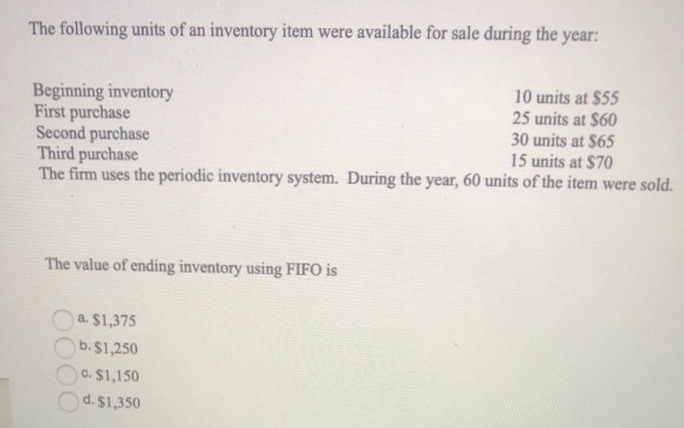 The following units of an inventory item were available for sale during the year:
Beginning inventory
First purchase
Second purchase
Third purchase
The firm uses the periodic inventory system. During the year, 60 units of the item were sold.
10 units at $55
25 units at $60
30 units at $65
15 units at $70
The value of ending inventory using FIFO is
a. $1,375
b. $1,250
C. $1,150
d. $1,350
