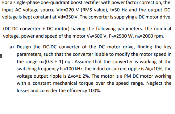 For a single-phase one-quadrant boost rectifier with power factor correction, the
input AC voltage source Vin=220 V (RMS value), f=50 Hz and the output DC
voltage is kept constant at Vd=350 V. The converter is supplying a DC motor drive
(DC-DC converter + DC motor) having the following parameters: the nominal
voltage, power and speed of the motor Vn=500 V, PN=2500 W, nn=2000 rpm.
a) Design the DC-DC converter of the DC motor drive, finding the key
parameters, such that the converter is able to modify the motor speed in
the range n=(0.5 ÷ 1) nn . Assume that the converter is working at the
switching frequency fs=100 kHz, the inductor current ripple is AiL=10%, the
voltage output ripple is Avo=± 2%. The motor is a PM DC motor working
with a constant mechanical torque over the speed range. Neglect the
losses and consider the efficiency 100%.

