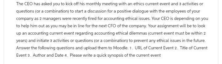 The CEO has asked you to kick off his monthly meeting with an ethics current event and 3 activities or
questions (or a combination) to start a discussion for a positive dialogue with the employees of your
company as 2 managers were recently fired for accounting ethical issues. Your CEO is depending on you
to help him out as you may be in line for the next CFO of the company. Your assignment will be to look
up an accounting current event regarding accounting ethical dilemmas (current event must be within 2
years) and initiate 3 activities or questions (or a combination) to prevent any ethical issues in the future.
Answer the following questions and upload them to Moodle. 1. URL of Current Event 2. Title of Current
Event 3. Author and Date 4. Please write a quick synopsis of the current event