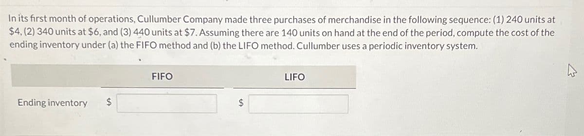 In its first month of operations, Cullumber Company made three purchases of merchandise in the following sequence: (1) 240 units at
$4, (2) 340 units at $6, and (3) 440 units at $7. Assuming there are 140 units on hand at the end of the period, compute the cost of the
ending inventory under (a) the FIFO method and (b) the LIFO method. Cullumber uses a periodic inventory system.
FIFO
Ending inventory
$
LIFO