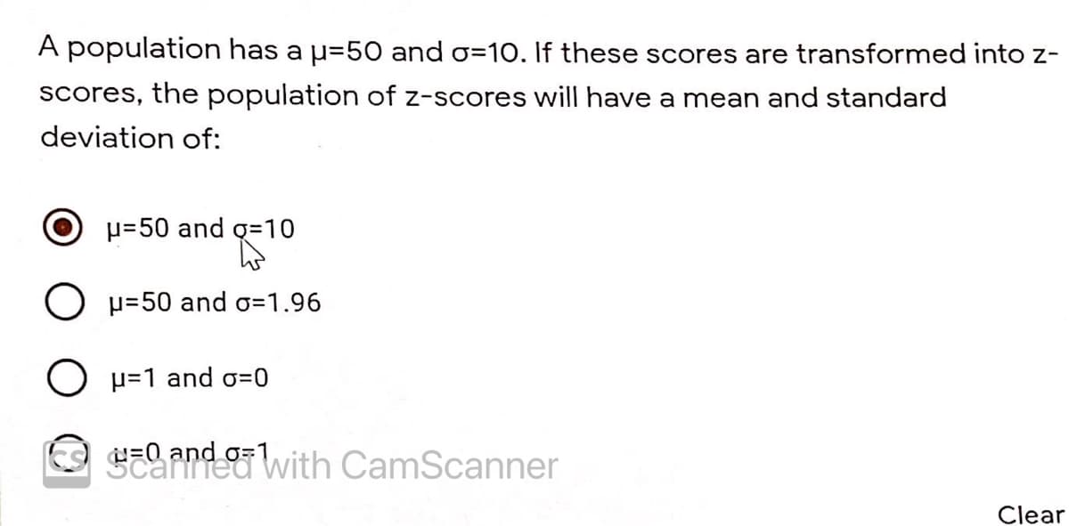 A population has a u=50 and o=10. If these scores are transformed into z-
Sscores, the population of z-scores will have a mean and standard
deviation of:
H=50 and q=10
O p=50 and o=1.96
O p=1 and o=0
El and owith CamScanner
Clear
