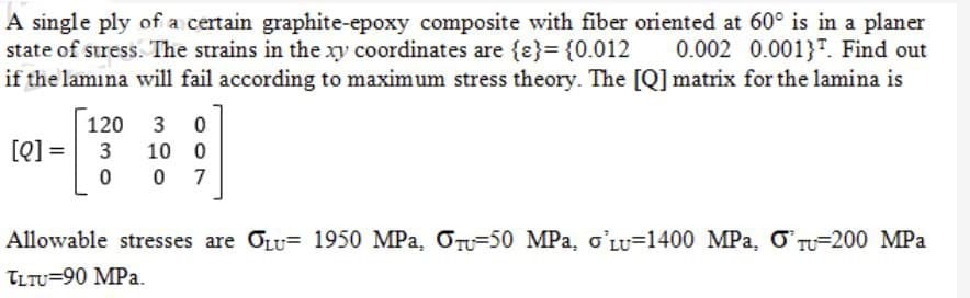 A single ply of a certain graphite-epoxy composite with fiber oriented at 60° is in a planer
state of stress. The strains in the xy coordinates are {e} = {0.012 0.002 0.0013. Find out
if the lamina will fail according to maximum stress theory. The [Q] matrix for the lamina is
[Q] =
120 3 0
3 10 0
0 07
Allowable stresses are OLU- 1950 MPa. OT-50 MPa, o'LU-1400 MPa, O TU 200 MPa
TLTU=90 MPa.