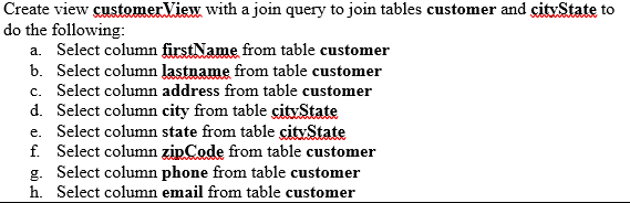 Create view customerView with a join query to join tables customer and cityState to
do the following:
a. Select column firstName from table customer
b. Select column lastname from table customer
c. Select column address from table customer
d. Select column city from table city State
e. Select column state from table cityState
f. Select column zipCode from table customer
g. Select column phone from table customer
h. Select column email from table customer