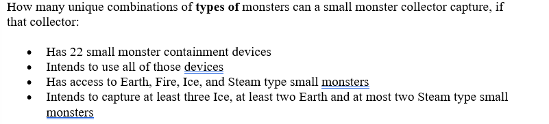 How many unique combinations of types of monsters can a small monster collector capture, if
that collector:
Has 22 small monster containment devices
Intends to use all of those devices
Has access to Earth, Fire, Ice, and Steam type small monsters
Intends to capture at least three Ice, at least two Earth and at most two Steam type small
monsters