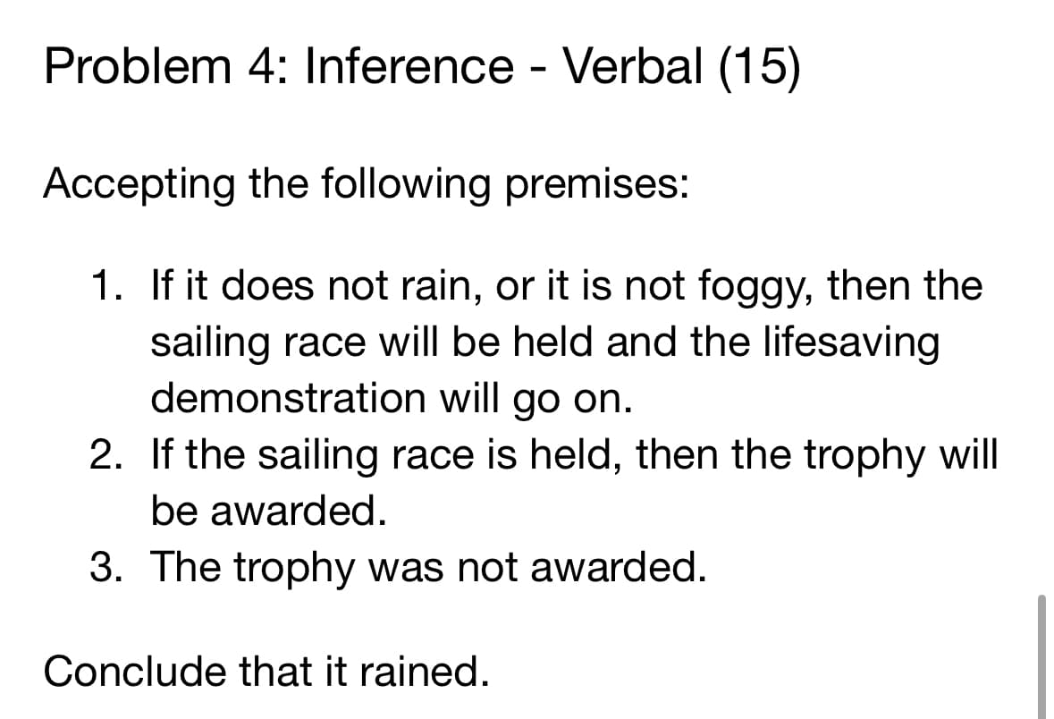 Problem 4: Inference - Verbal (15)
Accepting the following premises:
1. If it does not rain, or it is not foggy, then the
sailing race will be held and the lifesaving
demonstration will go on.
2.
If the sailing race is held, then the trophy will
be awarded.
3. The trophy was not awarded.
Conclude that it rained.