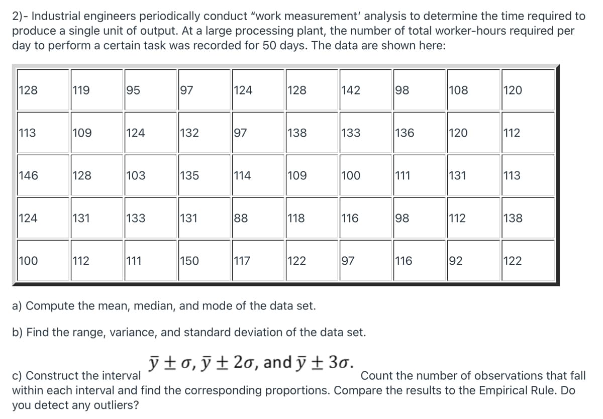 2)- Industrial engineers periodically conduct "work measurement' analysis to determine the time required to
produce a single unit of output. At a large processing plant, the number of total worker-hours required per
day to perform a certain task was recorded for 50 days. The data are shown here:
128
119
95
97
124
128
142
98
108
120
113
109
124
132
97
138
133
136
120
112
146
128
103
135
114
109
100
111
131
113
124
131
133
131
88
118
116
98
112
138
100
112
111
150
117
122
97
116
92
122
a) Compute the mean, median, and mode of the data set.
b) Find the range, variance, and standard deviation of the data set.
yfo,ỹ±2o, and ỹ ± 3o.
c) Construct the interval
within each interval and find the corresponding proportions. Compare the results to the Empirical Rule. Do
you detect any outliers?
Count the number of observations that fall
