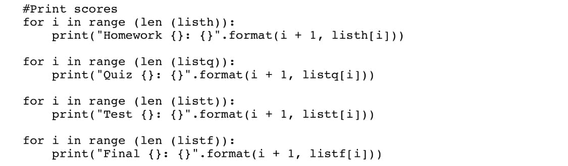 #Print scores
for i in range (len (listh)):
print("Homework {}: {}".format(i + 1, listh[i]))
for i in range (len (listq)):
print("Quiz {}: {}".format(i + 1, listq[i]))
for i in range (len (listt)):
print("Test {}: {}".format(i + 1, listt[i]))
for i in range (len (listf)):
print ( "Final {}: {}".format(i + 1, listf[i]))
