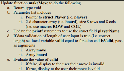Update function makeMove to do the following
a. Return type void
b. Parameter list includes
i. Pointer to struct Player (i.e. player)
ii. 2-d character array (i.e. board), size 8 rows and 8 cols
(i.e. use macros ROW and COL)
d.
c. Update the printf statements to use the struct field playerName
If data validation of length of user input is true (i.e. correct
length) set local variable valid equal to function call is Valid, pass
as arguments
i. Array move
ii. Array board
e. Evaluate the value of valid
i. if false, display to the user their move is invalid
ii. if true, display to the user their move is valid