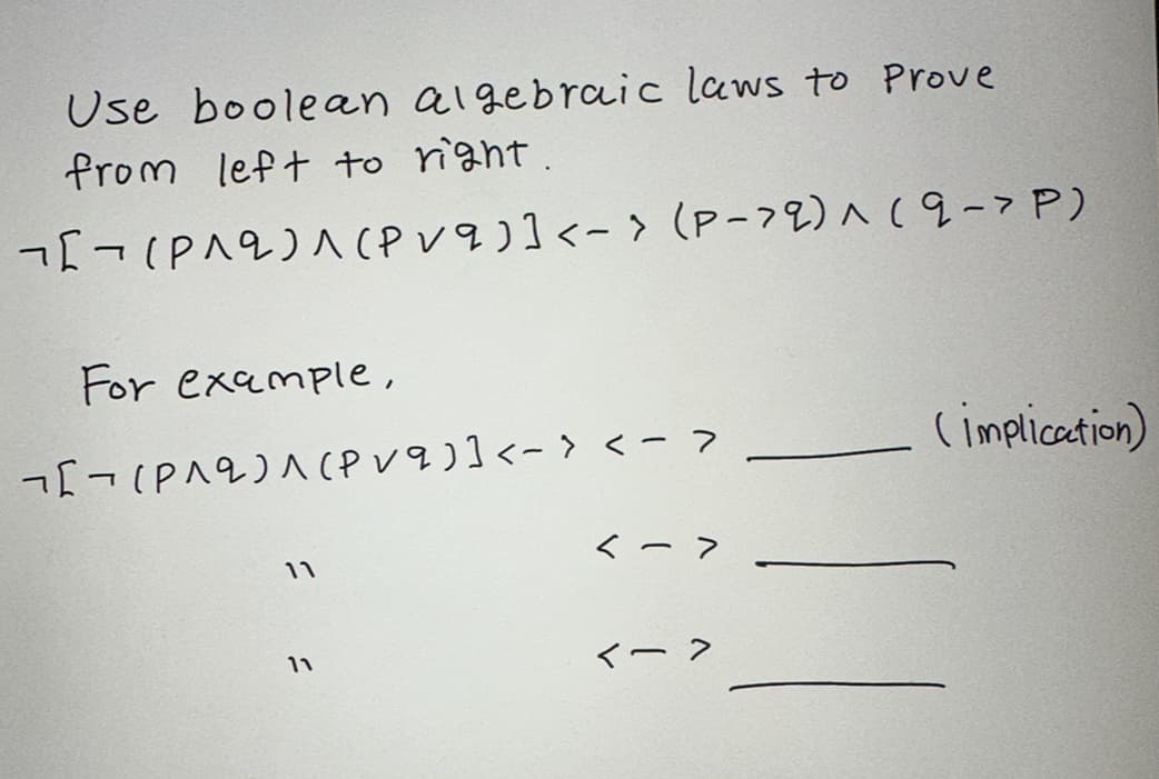 Use boolean algebraic laws to Prove
from left to right.
¬[¬ (P^2)^(Pvq)] <-> (P-9) ^ (9-> P)
For example,
[(P^2)^(Pvq)] <-> <->
11
11
<->
(implication)