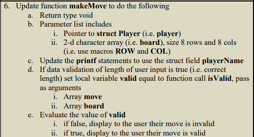 6. Update function makeMove to do the following
a. Return type void
b. Parameter list includes
i. Pointer to struct Player (i.e. player)
ii.
2-d character array (i.e. board), size 8 rows and 8 cols
(i.e. use macros ROW and COL)
c. Update the printf statements to use the struct field playerName
d. If data validation of length of user input is true (i.e. correct
length) set local variable valid equal to function call isValid, pass
as arguments
i. Array move
ii. Array board
e. Evaluate the value of valid
i. if false, display to the user their move is invalid
ii. if true, display to the user their move is valid