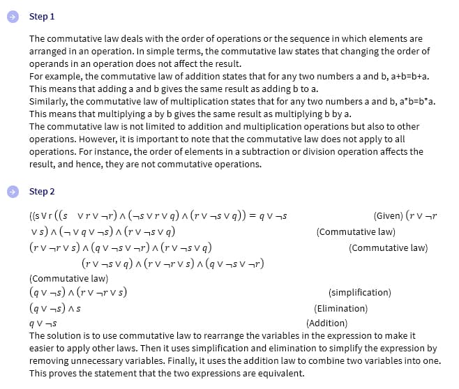 Step 1
The commutative law deals with the order of operations or the sequence in which elements are
arranged in an operation. In simple terms, the commutative law states that changing the order of
operands in an operation does not affect the result.
For example, the commutative law of addition states that for any two numbers a and b, a+b=b+a.
This means that adding a and b gives the same result as adding b to a.
Similarly, the commutative law of multiplication states that for any two numbers a and b, a*b-b*a.
This means that multiplying a by b gives the same result as multiplying b by a.
The commutative law is not limited to addition and multiplication operations but also to other
operations. However, it is important to note that the commutative law does not apply to all
operations. For instance, the order of elements in a subtraction or division operation affects the
result, and hence, they are not commutative operations.
Step 2
((svr ((s vrv¬r) ^ (svrvq) ^ (rv¬svq)) = q v¬s
vs)^(vqv¬s) ^ (rv¬s vq)
(rv¬rvs) ^ (qv¬sv¬r)^(rv¬svq)
(rv¬svq) ^ (rvrvs) ^ (qv¬sv¬r)
(Commutative law)
(qv¬s) ^ (rv¬r Vs)
(qv¬s) As
(Given) (r V-r
(Commutative law)
(Commutative law)
(simplification)
(Elimination)
(Addition)
qv¬s
The solution is to use commutative law to rearrange the variables in the expression to make it
easier to apply other laws. Then it uses simplification and elimination to simplify the expression by
removing unnecessary variables. Finally, it uses the addition law to combine two variables into one.
This proves the statement that the two expressions are equivalent.