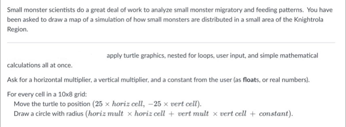 Small monster scientists do a great deal of work to analyze small monster migratory and feeding patterns. You have
been asked to draw a map of a simulation of how small monsters are distributed in a small area of the Knightrola
Region.
apply turtle graphics, nested for loops, user input, and simple mathematical
calculations all at once.
Ask for a horizontal multiplier, a vertical multiplier, and a constant from the user (as floats, or real numbers).
For every cell in a 10x8 grid:
Move the turtle to position (25 x horiz cell, –25 × vert cell).
Draw a circle with radius (horiz mult x horiz cell + vert mult x vert cell + constant).
